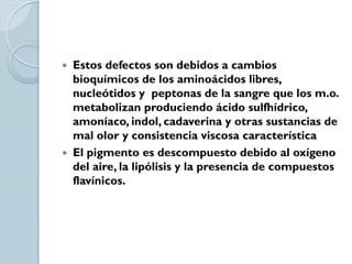 Estos defectos son debidos a cambios
  bioquímicos de los aminoácidos libres,
  nucleótidos y peptonas de la sangre que los m.o.
  metabolizan produciendo ácido sulfhídrico,
  amoníaco, indol, cadaverina y otras sustancias de
  mal olor y consistencia viscosa característica
 El pigmento es descompuesto debido al oxígeno
  del aire, la lipólisis y la presencia de compuestos
  flavínicos.
 