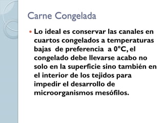 Carne Congelada
   Lo ideal es conservar las canales en
    cuartos congelados a temperaturas
    bajas de preferencia a 0°C, el
    congelado debe llevarse acabo no
    solo en la superficie sino también en
    el interior de los tejidos para
    impedir el desarrollo de
    microorganismos mesófilos.
 