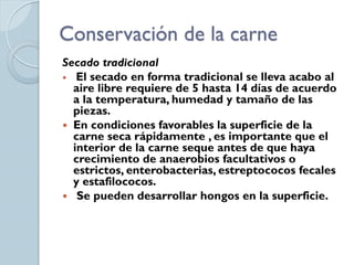 Conservación de la carne
Secado tradicional
 El secado en forma tradicional se lleva acabo al
  aire libre requiere de 5 hasta 14 días de acuerdo
  a la temperatura, humedad y tamaño de las
  piezas.
 En condiciones favorables la superficie de la
  carne seca rápidamente , es importante que el
  interior de la carne seque antes de que haya
  crecimiento de anaerobios facultativos o
  estrictos, enterobacterias, estreptococos fecales
  y estafilococos.
 Se pueden desarrollar hongos en la superficie.
 