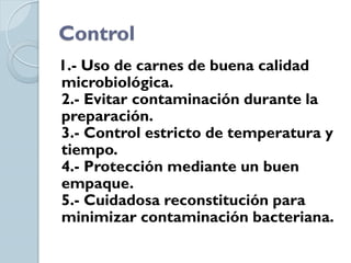 Control
1.- Uso de carnes de buena calidad
microbiológica.
2.- Evitar contaminación durante la
preparación.
3.- Control estricto de temperatura y
tiempo.
4.- Protección mediante un buen
empaque.
5.- Cuidadosa reconstitución para
minimizar contaminación bacteriana.
 