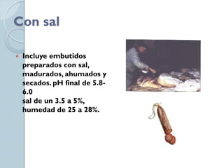 Con sal

   Incluye embutidos
    preparados con sal,
    madurados, ahumados y
    secados. pH final de 5.8-
    6.0
    sal de un 3.5 a 5%,
    humedad de 25 a 28%.
 