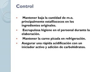 Control

    Mantener baja la cantidad de m.o.
    principalmente estafilococos en los
    ingredientes originales.
    Escrupulosa higiene en el personal durante la
    elaboración.
    Mantener la carne picada en refrigeración.
   Asegurar una rápida acidificación con un
    iniciador activo y adición de carbohidratos.
 