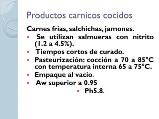 Productos carnicos cocidos
Carnes frías, salchichas, jamones.
 Se utilizan salmueras con nitrito
  (1.2 a 4.5%).
 Tiempos cortos de curado.
 Pasteurización: cocción a 70 a 85°C
  con temperatura interna 65 a 75°C.
 Empaque al vacío.
 Aw superior a 0.95
                 Ph5.8.
 