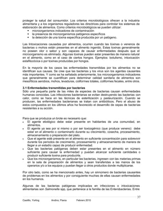37
Castillo, Yorling Andino, Flavia Febrero 2010
proteger la salud del consumidor. Los criterios microbiológicos ofrecen a la industria
alimentaria y a los organismos reguladores las directrices para controlar los sistemas de
elaboración de alimentos. Como criterios microbiológicos se pueden utilizar:
 microorganismos indicadores de contaminación
 la presencia de microorganismos patógenos específicos
 la detección de una toxina específica producida por un patógeno.
Las Intoxicaciones causadas por alimentos, ocurren cuando las toxinas o venenos de
bacterias o mohos están presentes en el alimento ingerido. Estas toxinas generalmente
no poseen olor o sabor y son capaces de causar enfermedades después que el
microorganismo es eliminado. Algunas toxinas pueden estar presentes de manera natural
en el alimento, como en el caso de ciertos hongos. Ejemplos: botulismo, intoxicación
estafilocócica o por toxinas producidas por hongos.
En la mayoría de los casos las enfermedades transmitidas por los alimentos no se
identifican sus causas. Se cree que las bacterias y los virus son los agentes causantes
más importantes. Y como se ha señalado anteriormente, los microorganismos indicadores
que generalmente se cuantifican para determinar calidad sanitaria de alimentos son
mesofílicos aerobios, mohos, levaduras, coliformes totales, coliformes fecales, entre otros.
3.1 Enfermedades transmitidas por bacterias
Sólo una pequeña parte de las miles de especies de bacterias causan enfermedades
humanas conocidas. Las infecciones bacterianas se evitan destruyendo las bacterias con
calor, como se hace en las técnicas de esterilización y pasteurización. Cuando se
producen, las enfermedades bacterianas se tratan con antibióticos. Pero el abuso de
estos compuestos en los últimos años ha favorecido el desarrollo de cepas de bacterias
resistentes a su acción.
Para que se produzca un brote es necesario que:
El agente etiológico debe estar presente en habitantes de una comunidad, en
alimentos.
El agente ya sea por si mismo o por ser toxicogénico (que produce veneno) debe
estar en el alimento o contaminarlo durante su crecimiento, cosecha, procesamiento,
almacenamiento o preparación del plato.
Que el agente esté presente en el alimento en suficiente concentración para sobrevivir
durante los períodos de crecimiento, procesamiento y almacenamiento de manera de
llegar a un estadío capaz de producir enfermedad.
Que las bacterias patógenas deben estar presentes en el alimento en número
suficiente para causar la enfermedad y puedan alcanzar suficiente cantidades o
producir suficiente toxina para producirla.
Que los microorganismos, en particular las bacterias, ingresen con las materias primas
en la sala de preparación de alimentos y sean transferidas a las manos de los
operarios y/o a los equipos y puedan llegar a otros productos donde multiplicarse.
Por otro lado, como se ha mencionado antes, hay un sinnúmero de bacterias causantes
de problemas en los alimentos y por consiguiente muchas de ellas causan enfermedades
en los humanos.
Algunas de las bacterias patógenas implicadas en infecciones o intoxicaciones
alimentarias son Salmonella spp, que pertenece a la familia de las Enterobacterias. Entre
 
