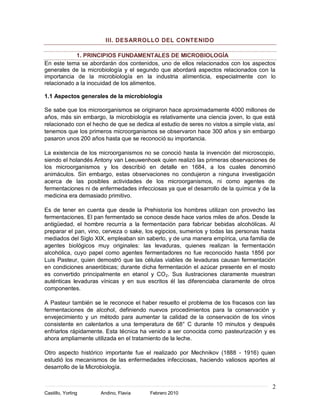 2
Castillo, Yorling Andino, Flavia Febrero 2010
III. DESARROLLO DEL CONTENIDO
1. PRINCIPIOS FUNDAMENTALES DE MICROBIOLOGÍA
En este tema se abordarán dos contenidos, uno de ellos relacionados con los aspectos
generales de la microbiología y el segundo que abordará aspectos relacionados con la
importancia de la microbiología en la industria alimenticia, especialmente con lo
relacionado a la inocuidad de los alimentos.
1.1 Aspectos generales de la microbiología
Se sabe que los microorganismos se originaron hace aproximadamente 4000 millones de
años, más sin embargo, la microbiología es relativamente una ciencia joven, lo que está
relacionado con el hecho de que se dedica al estudio de seres no vistos a simple vista, así
tenemos que los primeros microorganismos se observaron hace 300 años y sin embargo
pasaron unos 200 años hasta que se reconoció su importancia.
La existencia de los microorganismos no se conoció hasta la invención del microscopio,
siendo el holandés Antony van Leeuwenhoek quien realizó las primeras observaciones de
los microorganismos y los describió en detalle en 1684, a los cuales denominó
animáculos. Sin embargo, estas observaciones no condujeron a ninguna investigación
acerca de las posibles actividades de los microorganismos, ni como agentes de
fermentaciones ni de enfermedades infecciosas ya que el desarrollo de la química y de la
medicina era demasiado primitivo.
Es de tener en cuenta que desde la Prehistoria los hombres utilizan con provecho las
fermentaciones. El pan fermentado se conoce desde hace varios miles de años. Desde la
antigüedad, el hombre recurría a la fermentación para fabricar bebidas alcohólicas. Al
preparar el pan, vino, cerveza o sake, los egipcios, sumerios y todas las personas hasta
mediados del Siglo XIX, empleaban sin saberlo, y de una manera empírica, una familia de
agentes biológicos muy originales: las levaduras, quienes realizan la fermentación
alcohólica, cuyo papel como agentes fermentadores no fue reconocido hasta 1856 por
Luis Pasteur, quien demostró que las células viables de levaduras causan fermentación
en condiciones anaeróbicas; durante dicha fermentación el azúcar presente en el mosto
es convertido principalmente en etanol y CO2. Sus ilustraciones claramente muestran
auténticas levaduras vínicas y en sus escritos él las diferenciaba claramente de otros
componentes.
A Pasteur también se le reconoce el haber resuelto el problema de los fracasos con las
fermentaciones de alcohol, definiendo nuevos procedimientos para la conservación y
envejecimiento y un método para aumentar la calidad de la conservación de los vinos
consistente en calentarlos a una temperatura de 68° C durante 10 minutos y después
enfriarlos rápidamente. Esta técnica ha venido a ser conocida como pasteurización y es
ahora ampliamente utilizada en el tratamiento de la leche.
Otro aspecto histórico importante fue el realizado por Mechnikov (1888 - 1916) quien
estudió los mecanismos de las enfermedades infecciosas, haciendo valiosos aportes al
desarrollo de la Microbiología.
 