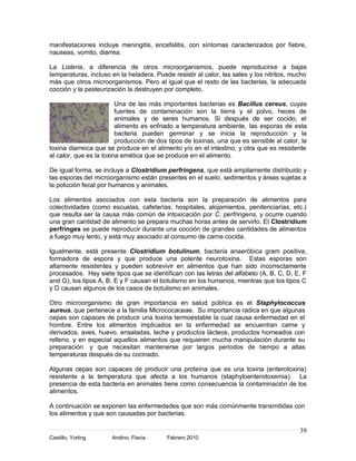 39
Castillo, Yorling Andino, Flavia Febrero 2010
manifestaciones incluye meningitis, encefalitis, con síntomas caracterizados por fiebre,
nauseas, vomito, diarrea.
La Listeria, a diferencia de otros microorganismos, puede reproducirse a bajas
temperaturas, incluso en la heladera. Puede resistir al calor, las sales y los nitritos, mucho
más que otros microorganismos. Pero al igual que el resto de las bacterias, la adecuada
cocción y la pasteurización la destruyen por completo.
Una de las más importantes bacterias es Bacillus cereus, cuyas
fuentes de contaminación son la tierra y el polvo, heces de
animales y de seres humanos. Si después de ser cocido, el
alimento es enfriado a temperatura ambiente, las esporas de esta
bacteria pueden germinar y se inicia la reproducción y la
producción de dos tipos de toxinas, una que es sensible al calor, la
toxina diarreica que se produce en el alimento y/o en el intestino; y otra que es resistente
al calor, que es la toxina emética que se produce en el alimento.
De igual forma, se incluye a Clostridium perfringens, que está ampliamente distribuido y
las esporas del microorganismo están presentes en el suelo, sedimentos y áreas sujetas a
la polución fecal por humanos y animales.
Los alimentos asociados con esta bacteria son la preparación de alimentos para
colectividades (como escuelas, cafeterías, hospitales, alojamientos, penitenciarías, etc.)
que resulta ser la causa más común de intoxicación por C. perfringens, y ocurre cuando
una gran cantidad de alimento se prepara muchas horas antes de servirlo. El Clostridium
perfringes se puede reproducir durante una cocción de grandes cantidades de alimentos
a fuego muy lento, y está muy asociado al consumo de carne cocida.
Igualmente, está presente Clostridium botulinum, bacteria anaeróbica gram positiva,
formadora de espora y que produce una potente neurotoxina. Estas esporas son
altamente resistentes y pueden sobrevivir en alimentos que han sido incorrectamente
procesados. Hay siete tipos que se identifican con las letras del alfabeto (A, B, C, D, E, F
and G), los tipos A, B, E y F causan el botulismo en los humanos, mientras que los tipos C
y D causan algunos de los casos de botulismo en animales.
Otro microorganismo de gran importancia en salud pública es el Staphylococcus
aureus, que pertenece a la familia Micrococaceae. Su importancia radica en que algunas
cepas son capaces de producir una toxina termoestable la cual causa enfermedad en el
hombre. Entre los alimentos implicados en la enfermedad se encuentran carne y
derivados, aves, huevo, ensaladas, leche y productos lácteos, productos horneados con
relleno, y en especial aquellos alimentos que requieren mucha manipulación durante su
preparación y que necesitan mantenerse por largos periodos de tiempo a altas
temperaturas después de su cocinado.
Algunas cepas son capaces de producir una proteína que es una toxina (enterotoxina)
resistente a la temperatura que afecta a los humanos (staphyloenterotoxemia). La
presencia de esta bacteria en animales tiene como consecuencia la contaminación de los
alimentos.
A continuación se exponen las enfermedades que son más comúnmente transmitidas con
los alimentos y que son causadas por bacterias.
 
