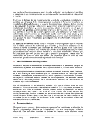 4
Castillo, Yorling Andino, Flavia Febrero 2010
que mantienen los microorganismo s con el medio ambiente y los demás seres); genética
y bioquímica de los microorganismos; así como su papel e importancia para la vida animal
y vegetal.
Dentro de la biología de los microorganismos se estudia su estructura, metabolismo y
genética. La estructura de los microorganismos condiciona de forma muy importante su
metabolismo. El metabolismo es el conjunto de reacciones de utilización de los mismos
y de producción de energía (catabolismo) que permiten a los microorganismos crecer y
multiplicarse (anabolismo) y, como consecuencia, alterar el ambiente en el que se
encuentran. La genética garantiza conocer el proceso de transmisión de la información
que permite el desarrollo de un microorganismo con una morfología y un metabolismo
determinado; esta transmisión de información puede ocurrir entre unas células y sus
descendientes (transmisión vertical) o entre células que conviven en un mismo ambiente y
que pueden no estar relacionadas genealógicamente (transformación, conjugación y
transducción).
La ecología microbiana estudia cómo se relaciona un microorganismo con el ambiente
que lo rodea, utilizando los nutrientes que encuentra y produciendo desechos que lo
alteran de forma substancial. Esta alteración del ambiente puede tener valoraciones
diferentes desde el punto de vista humano: por un lado, la alteración producida por ciertos
grupos bacterianos o fúngicos son de interés en la producción de alimentos; mientras que
las producidas por otros grupos dan lugar a procesos patológicos. Ambos tipos de
alteraciones, en cualquier caso, sólo tienen una valoración desde el punto de vista
humano sin que se diferencien desde el punto de vista ecológico.
Interacciones entre microorganismos
Un aspecto adicional a considerar en la ecología microbiana es el referente a los tipos de
interacción que pueden establecer los microorganismos entre sí y con los seres humanos.
Los microorganismos están presentes en todas las superficies exteriores de los utensilios,
en el aire, en el agua, en los alimentos y en las cavidades internas del cuerpo que tienen
conexión con el exterior (tracto respiratorio y tracto digestivo). En condiciones normales,
los órganos y cavidades internas carecen de microorganismos, son estériles (estéril
significa libre de microorganismos). De la misma manera, el interior de los músculos o de
cualquier tejido sólido está estéril.
Los microorganismos no se encuentran aislados, sino que su número suele ser muy
elevado por unidad de volumen o por unidad de superficie. Por consiguiente, allí donde se
encuentran son muy abundantes. Además suelen formar agrupaciones de varios
microorganismos que interaccionan entre sí: unos pueden usar como alimento los
productos residuales de otros, o pueden ser atacados por los vecinos que compiten por el
mismo alimento. Estas interacciones dan lugar a sucesiones de microorganismos: la
microflora de una superficie, de un alimento o del interior de una cavidad abierta del
cuerpo puede variar con el tiempo.
Conceptos básicos
Microorganismo o microbio. Son organismos muy pequeños, no visibles a simple vista, de
tamaño microscópico, dotados de individualidad, con una organización biológica
elemental. Esta definición operativa no incluye los hongos, tanto inferiores como
 