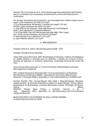 61
Castillo, Yorling Andino, Flavia Febrero 2010
alimento [10]. Si la presencia de E. coli se detecta luego del procesamiento del alimento,
esto es un indicativo que los procesos de saneamiento y control de temperatura son
inadecuados
Por el origen del alimento que le asignaron, qué microorganismos implican riesgos para la
salud? ¿Qué indicadores son útiles y por qué?
2. En el procesamiento del alimento, ¿cambian los riesgos? ¿En qué
sentido? ¿Qué indicadores son útiles y por qué?
3. ¡Hay NOM de ese alimento? ¿Qué especificaciones microbiológicas
tiene? ¿Qué indicadores? ¿Especifica Métodos?
4. Si no hay NOM ¿Hay otra normatividad aplicable (NMX, FDA, Codex,
etc? ¿Otras normas parecidas o de alimentos similares?
5. Qué indicadores va a determinar? ¿Por qué?
6. ¿Qué métodos utilizará? ¿Por qué?
V. BIBLIOGRAFIA
Pisabarro Antonio G. (2007). Microbiología general 2006 – 2007
Ecología microbiana de los alimentos
Yabar Villanueva Emilio Fredy. 2005. Microbiología de alimentos. Criterios microbiológicos
de calidad sanitaria e inocuidad para los alimentos y bebidas de consumo humano.
Facultad de Ingeniería en Industrias Alimentarias. Universidad Nacional del Centro del
Perú
Viana Câmara Sônia Aparecida. S.f. Curso de Farmácia. Microbiologia de alimentos.
Microorganismos indicadores.
INAL (Instituto Nacional de Alimentos).2004. Guía de Interpretación de Resultados
Microbiológicos de Alimentos ANMAT. Administración Nacional de Medicamentos,
Alimentos y Tecnología Médica. Disponible en www.analizacalidad.com/ arm2004-4.pdf
Fuentes Anacleto Félix, Campas-Baypoli Olga Nydia y Meza-Montenegro Mercedes.
Calidad sanitaria de alimentos disponibles al público de ciudad Obregón, Sonora, México.
Departamento de Biotecnología y Ciencias Alimentarias, Instituto Tecnológico de Sonora,
Sonora, México.
RESPYN. Revista Salud Pública y Nutrición. Volumen 6 No. 3
Julio - Septiembre 2005. Disponible en http://www.respyn.uanl.mx/vi/3/articulos/
calidad_sanitaria.htm
INVESTIGACIÓN D COLIFOREMNE EN AGUA. GAITAN GERMAN
Pruebas bioquímicas German Gaitan
 