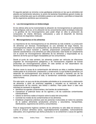7
Castillo, Yorling Andino, Flavia Febrero 2010
El segundo ejemplo se remonta a eras geológicas anteriores en las que la atmósfera del
planeta era fuertemente reductora; la acción de bacterias fotosintéticas generó niveles de
oxígeno suficientes para que la atmósfera pasara a ser oxidante y permitiera el desarrollo
de los organismos aeróbicos que conocemos.
Los microorganismos en biotecnología
En los últimos años se ha incrementado la utilización de microorganismos en aplicaciones
biotecnológicas; esto es, en la utilización de los conocimientos sobre la biología molecular
y la genética de los microorganismos para poder dirigir en ellos la producción de
compuestos de interés (fármacos, anticuerpos) y para el desarrollo de técnicas
bioquímicas de diagnóstico molecular.
Microorganismos en los alimentos
La importancia de los microorganismos en los alimentos es más evidente. La producción
de alimentos por técnicas microbiológicas es una actividad de larga historia: los
microorganismos alteran los constituyentes de los alimentos de forma que los estabilizan
permitiendo su mayor duración y, además, proporcionan compuestos que confieren
sabores característicos a los alimentos por ellos producidos. Esta faceta se complementa
con la acción de microorganismos alterantes de los alimentos y responsables de su
deterioro de forma que se hagan inaceptables por los consumidores.
Desde el punto de vista sanitario, los alimentos pueden ser vehículos de infecciones
(ingestión de microorganismos patógenos) o de intoxicaciones (ingestión de toxinas
producidas por microorganismos) graves. En este sentido se han desarrollaron las
técnicas de control microbiológico de alimentos.
Muchas veces la causa de la contaminación del alimento se debe a medidas higiénicas
inadecuadas en la producción, preparación y conservación; lo que facilita la presencia y el
desarrollo de microorganismos que producto de su actividad y haciendo uso de las
sustancias nutritivas presentes en éste, lo transforman volviéndolo inaceptable para la
salud humana.
Por esta razón, es que una de las principales actividades en la conservación y elaboración
de alimentos a partir de productos vegetales y animales es la reducción de la
contaminación de los mismos, sea biótica o abiótica. Para poder llevar a cabo esta
actividad es necesario lo siguiente:
Identificar los agentes contaminantes y las fuentes de contaminación.
Caracterizar el potencial tóxico de los agentes y de las sustancias contaminantes
individualmente.
Valorar en términos reales el impacto sobre la salud del consumidor.
Controlar los niveles de los contaminantes en los alimentos.
Establecer programas prácticos para las personas involucradas en todos los sectores
de la cadena alimentaria (productores primarios y secundarios, transportistas,
distribuidores, organismos de control y consumidores).
Para el aseguramiento higiénico sanitario de los alimentos no sólo debe de tomarse en
cuenta el producir alimentos sanos, organolépticamente aceptables, nutricionalmente
adecuados, sino el garantizar que dichos productos no se contaminen a causa de agentes
 