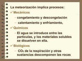 La meteorización implica procesos: Mecánicos  congelamiento y descongelación calentamiento y enfriamiento,  Químicos  El agua se introduce entre las partículas, y los materiales solubles se disuelven en ella.  Biológicos CO 2  de la respiración y otras sustancias descomponen las rocas   