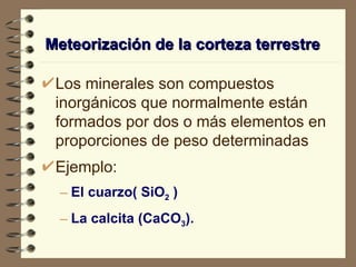Meteorización de la corteza terrestre Los minerales son compuestos inorgánicos que normalmente están formados por dos o más elementos en proporciones de peso determinadas Ejemplo: El cuarzo( SiO 2  ) La calcita (CaCO 3 ). 