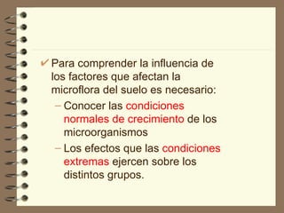 Para comprender la influencia de los factores que afectan la microflora del suelo es necesario: Conocer las  condiciones normales de crecimiento  de los microorganismos Los efectos que las  condiciones extremas  ejercen sobre los distintos grupos.  