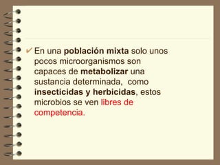 En una  población mixta  solo unos pocos microorganismos son capaces de  metabolizar  una sustancia determinada,  como  insecticidas y herbicidas , estos microbios se ven  libres de competencia. 