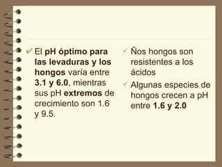El  pH óptimo para las levaduras y los hongos  varía entre  3.1 y 6.0 , mientras sus pH  extremos  de crecimiento son 1.6 y 9.5. Ños hongos son resistentes a los ácidos Algunas especies de hongos crecen a pH entre  1.6 y 2.0 