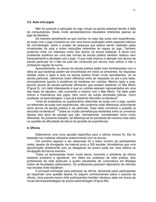 11



3.2. Aula com jogos

       Não foi possível a aplicação do jogo virtual na escola estadual devido à falta
de computadores. Deste modo apresentaremos resultados referentes apenas ao
jogo de tabuleiro.
       De maneira semelhante ao que ocorreu no caso das aulas com experiências,
as aulas com o jogo iniciaram-se com uma breve explicação sobre aspectos básicos
de microbiologia, sobre o projeto de pesquisa que estava sendo realizado pelas
ministrantes da aula e sobre instruções referentes às regras do jogo. Também
pudemos notar um interesse maior dos alunos na escola estadual. A aluna com
problemas auditivos em uma das turmas da escola pública também realizou sem
tranquilamente a atividade com o jogo. O que mais chamou a atenção nos alunos da
escola particular foi o fato da aula ser conduzida por alunos mais velhos e não a
professora regular da turma.
       Aparentemente, os alunos da escola pública estão mais familiarizados com a
idéia de que bactérias podem ser encontradas em todos os ambientes. As respostas
obtidas antes e após a aula na escola pública foram muito semelhantes. Já na
escola particular, obtivemos maior diferença entre as respostas do pré e pós teste,
principalmente quanto à existência de bactérias em vulcões. Mesmo após a aula,
poucos alunos da escola particular afirmaram que existem bactérias no Mar Morto
(Figura 5). Um dado interessante é que os vulcões estavam representados em uma
das fases do tabuleiro, não ocorrendo o mesmo com o Mar Morto. Tal dado pode
indicar a importância dos jogos, bem como de outras atividades lúdicas, como
auxiliares na aprendizagem; o que já é bastante difundido na literatura9.
       Tanto se analisando os questionários referentes às aulas com o jogo, quanto
os referentes às aulas com experiências, não pudemos notar diferenças contundente
entre alunos da escola pública e da particular. Esse dado corrobora a questão já
discutida na literatura4, 10 sobre as muitas semelhanças existentes entre os universos
desses dois tipos de escolas que são, normalmente, consideradas como muito
diferentes. No presente trabalho, tal diferença só foi percebida de maneira mais clara
na questão da dificuldade de leitura da apostila de experiências.

4. Oficina

       Elaboramos uma nova apostila específica para a oficina (Anexo 6). Ela foi
baseada nos matérias utilizados anteriormente com os alunos.
       Um primeiro aspecto a ser observado foi o baixo número de participantes
(sete), apesar da divulgação via internet junto a 200 escolas. Acreditamos que uma
aproximação diretamente com as delegacias de ensino pode ser mais efetiva na
divulgação de futuros eventos.
       Todos os participantes foram muito ativos, tornando o ambiente da oficina
bastante produtivo e agradável. Um deles era professor da rede pública, dois
professores da rede particular e quatro estudantes de Licenciatura em Biologia
(todos de faculdades particulares). Os professores possuem laboratório de ciências
nas escolas onde trabalham.
       A principal motivação para participar da oficina, declarada pelos participantes
ao responder uma questão aberta, foi adquirir conhecimentos sobre o assunto da
oficina. Uma parcela menor (três participantes) também declarou estar em busca de
novas técnicas/estratégias de ensino-aprendizagem (Figura 6A).
 