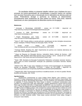 14



       Os resultados obtidos no presente trabalho indicam que a hipótese de que o
processo de ensino-aprendizado de microbiologia é possível mesmo em escolas
sem recursos financeiros para a manutenção de um laboratório de ciências pode ser
aceita. Pretendemos divulgar e aprimorar os materiais já desenvolvidos,
principalmente entre professores da rede pública de ensino. Para tanto, estamos
elaborando um site e participando de diferentes eventos de divulgação.


Referências
1
   Introdução a Microbiologia (UNICAMP) - acesso em                01.11.2006       -   disponível   em
<http://www.fop.unicamp.br/microbiologia/aulas/introducao.pdf>
2
    Lourenço A. 2008. Microbiologia.          -   acesso    em    01.11.2006    -       disponível   em
<http://www.microbiologia.vet.br>
3
    Projeto Microbiologia para Todos          -   acesso    em    22.11.2006    -       disponível   em
<http://icb.usp.br/%7Ebmm/jogos/geral.html>
4
 Demo P. 2007. Escola pública e escola particular: semelhanças de dois imbróglios educacionais.
Ensaio: Avaliação e Políticas Públicas em Educação,15(55): 181-206.
5
       Escola       on-line      -      acesso     em      17.05.2006      -        disponível       em
<http://revistaescola.abril.com.br/edicoes/0183/aberto/mt_73651.shtml>
6
  Rubinger M.M.M., Braathen P.C. 2007. Experimentos de química com materiais alternativos de
baixo custo e fácil aquisição. Editora UFV.
7
  Grupo de Pesquisa em Educação Química. Laboratório Aberto, Instituto de Química - USP
(GEPEQ). 1995. Equilíbrio Ácido Base Química nova na escola.1: 32-33. - acesso em 22.11.2006 -
disponível em <http://qnesc.sbq.org.br/online/qnesc01/exper1.pdf>
8
 Brasil. 1998. Secretaria de Educação Fundamental. Parâmetros curriculares nacionais: terceiro e
quarto ciclos do ensino fundamental: introdução aos parâmetros curriculares nacionais. Brasília,
MEC/SEF.
9
 Beltrami D.M. 1996. O jogo como mediação do processo ensino-aprendizagem em Claraperède.
Revista da Educação Física/UEM. 7(1):19-23. – acesso em 22.11.2006 – disponível em
<http://www.periodicos.uem.br/ojs/index.php/RevEducFis/article/viewFile/3858/2652>
10
  Nogueira M.A. 2004. Favorecimento econômico e excelência escolar: um mito em questão. Revista
Brasileira de Educação. (26): 133-84.

Agradecimentos
         Agradecemos primeiramente ao nosso Colégio Dante Alighieri, pela confiança e apoio
financeiro. À nossa coordenadora Sandra M.R. Tonidandel, que tanto incentivou nosso projeto. Aos
participantes da oficina “Microbiologia democrática”, que nos auxiliaram com importantes comentários
e sugestões. À Escola Estadual Ana Rosa Araujo, à diretora, à professora coordenadora Jania
Carvalho e às classes 6ªA e 6ªB, pela colaboração. Também agradecemos à ajuda inicial da Profa.
Maria Lígia Carvalhal (ICB-USP). À Organização da FEBRACE, que nos incentivou, nos premiando
com o 1º lugar da categoria de Ciências Humanas (2007) e com a apresentação de nosso trabalho na
15ª SBPC Jovem em Belém do Pará, onde conseguimos conhecer cada vez mais a beleza do mundo
científico. Também à MOSTRATEC, que nos deu a possibilidade de divulgarmos nosso projeto e a
terceira colocação na premiação da categoria de Biologia, Microbiologia, Botânica e Zootecnia. Ao
Ministério de Ciência e Tecnologia, que nos patrocinou na Fiera Nacional de Ciências y Tecnologia na
Argentina. Aos organizadores do Prêmio Cientistas do Amanhã, que nos agraciaram com o prêmio do
Ministério do Meio Ambiente (2008). Todos esses eventos permitiram trocar idéias, divulgar e
enriquecer nosso trabalho.
 