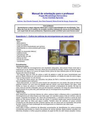 Anexo 3   17



                         Manual de orientação para o professor
                                    Projeto Microbiologia Democrática
                                         Curso Cientista Aprendiz
 Autores: Ana Claudia Cassanti, Ana Clara Cassanti, Eliana Ermel de Araujo, Suzana Ursi


                                        Caro professor,
  Apresentamos a seguir algumas idéias para o ensino-aprendizagem de microbiologia. Tais
 idéias são fruto de um trabalho de iniciação científica realizado por alunos do Ensino Básico
  com supervisão de suas professoras. Esperamos poder contribuir para suas futuras aulas!


Experiência 1 - Cultivo de colônias de microrganismos em meio sólido
Materiais
- Água
- Bacia plástica
- Caixa de papelão
- Caldo de carne industrializado sem gordura
- Desinfetantes ou outros produtos germicidas
- Extran
- Fogão (ou aquecedor elétrico)
- Gelatina incolor
- Lâmpada de 15W
- Papel de filtro de café
- Placas de Petri
- Panela de pressão
- Termômetro

Procedimentos
Técnicas de cultivo
- Para um cultivo de microorganismos com resultados adequados, será preciso limpar muito bem o
material que irá ser utilizado. Para isso, dentro de uma panela de pressão, coloque as placas de Petri,
juntamente com água e um pouco do líquido Extran (cerca de duas colheres para um litro de água).
Aqueça até a fervura da água.
- Em seguida, faça um meio de cultura a partir de gelatina e caldo de carne industrializado sem
gordura. Basta misturar em uma panela um pacote de gelatina, um tablete de caldo de carne e água.
Levar ao fogo durante 15 a 20 minutos.
- Os meios de cultura devem ser colocados nas placas de Petri e mantidos aproximadamente dois
dias em geladeira para resfriarem.
- Após esse período, os meios de cultura devem ser colocados em uma estufa. Ela pode ser feita da
seguinte maneira: em uma caixa de papelão deve-se colocar uma bacia plástica com água, onde
ficarão os meios de cultura e o termômetro (para controlar a temperatura da estufa). No topo da
caixa, deve-se prender a lâmpada, para que ela esquente o ambiente. Os meios de cultura ficarão na
estufa durante um ou dois dias, para estimular que os microorganismos se proliferem.
Experiências
- Mãos Limpas
Após desenvolver as técnicas básicas de cultivo, pode-se testar a diferença entre a quantidade de
microorganismos em mãos limpas e em mãos sujas. Um voluntário passa a mão em dinheiro, sola de
sapato, maçaneta de banheiro, etc. Após tais procedimentos, o voluntário imprime a ponta de seus
dedos em três placas de Petri com meio de cultura. O voluntário repete esse mesmo procedimento,
porém após lavar as mãos com água e sabão. Também deve ser cultivado um grupo controle
constituído por três placas de Petri contendo apenas meio de cultura sem as impressões das pontas
do dedo. Espera-se maior proliferação de microorganismos no tratamento das mãos sujas.
- Poder germicida
Outra idéia é testar a eficiência de diferentes concentrações de desinfetantes (ou outros produtos
considerados germicidas) ou mesmo de produtos de marcas distintas. Basta preparar soluções com
diferentes diluições e molhar pequenos pedaços de papel de filtro de café nessas soluções. Coloca-
 