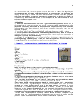 18



se cuidadosamente cada um desses papéis sobre um dos meios de cultura, com etiquetas para
identificação de cada um deles. Cada tratamento deve ser constituído por três repetições. Não
esqueça de fazer um grupo controle com placas sem desinfetante. Espera-se um ou dois dias para a
observação dos resultados. Uma auréola branca será formada em torno do papel de filtro. Espera-se
que a maior seja observada na cultura onde foi colocado o papel de filtro com desinfetante de maior
poder germicida e com diluição menor.

Observações
- A observação dos microorganismos pode tornar o estudo da microbiologia menos abstrato para os
alunos, aumentando muito seu interesse pelo tema. É importante ressaltar que os estudantes estão
observando um conjunto muito grande de microorganismos, denominado colônia. Cada organismo
isolado só poderia ser observado com o auxílio de um microscópio (que muitas vezes não está
disponível na escola).
- A experiência “Mãos limpas” é uma boa introdução aos temas relacionados à saúde e higiene.
- A partir da experiência “Poder germicida”, pode-se abordar a importância dos testes de controle de
qualidade realizados em empresas, bem como aspectos éticos e sócio-econômicos relacionados às
campanhas publicitárias veiculadas pela mídia.
- A utilização de repetições de um mesmo tratamento, bem como de um grupo controle garantem
maior confiabilidade aos experimentos. Essa é uma boa oportunidade para discutir os métodos de
investigação científica com os estudantes, inclusive seus aspectos éticos.

Experiência 2 – Detectando microorganismos por indicador ácido-base

Materiais
- Açúcar
- Água
- Algodão
- Canudinhos plásticos
- Funil
- Repolho roxo
- Panela
- Rolha (a mesma quantidade de tubos que serão utilizados)
- Tubos de ensaio
- Vasilha plástica

Procedimentos
Obtenção do extrato de repolho roxo* (utilizado como indicador ácido-base)
- Corte um repolho em pedaços pequenos e coloque os em uma panela com água até cobri-los
totalmente.
- Ferva em fogo brando até que a água seja reduzida até aproximadamente metade do volume inicial.
- Coe a solução e espere até que ela esteja totalmente resfriada. O ideal é armazená-la em geladeira.
Experiência
- O aluno participante da experiência deverá lavar bem as mãos. Este aluno tocará em vários objetos,
como dinheiro, sola de sapato, maçaneta de banheiro, etc.
- Após essa etapa, em uma tigela com água e açúcar, o aluno deverá lavar bem suas mãos, e essa
água deverá ser despejada dentro de três tubos de ensaio com a ajuda do funil.
- Para finalizar, deverão molhar um pedaço de algodão no extrato de repolho roxo e o colocar dentro
do tubo, sem encostar o algodão no líquido existente no fundo do tubo. Esses tubos devem ser
fechados com rolhas. Deve-se esperar cerca de 48h para observar o resultado. O mesmo
procedimento deve ser adotado para um grupo controle, no entanto, o voluntário deve lavar as mãos
diretamente em uma tigela com água e açúcar, sem tocar nos objetos potencialmente contaminados.
- O resultado esperado é que a cor do algodão mude de roxo escuro para avermelhado*; com a
mudança de cor, evidencia-se a existência de microorganismos nas mãos aparentemente limpas.
- Visando tornar a experiência mais estimulante e menos abstrata, sugerimos pedir para que um
voluntário sopre, com o auxílio de canudinho, dentro de um tubo com extrato de repolho roxo. Ele
perceberá que seu próprio metabolismo também modifica a coloração da substância.
 