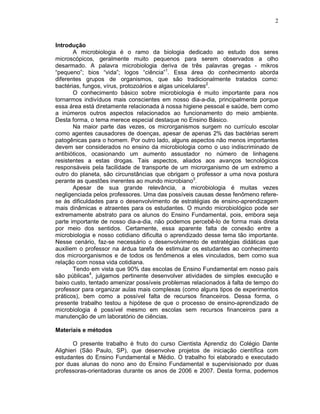 2



Introdução
       A microbiologia é o ramo da biologia dedicado ao estudo dos seres
microscópicos, geralmente muito pequenos para serem observados a olho
desarmado. A palavra microbiologia deriva de três palavras gregas - mikros
“pequeno”; bios “vida”; logos “ciência”1. Essa área do conhecimento aborda
diferentes grupos de organismos, que são tradicionalmente tratados como:
bactérias, fungos, vírus, protozoários e algas unicelulares2.
       O conhecimento básico sobre microbiologia é muito importante para nos
tornarmos indivíduos mais conscientes em nosso dia-a-dia, principalmente porque
essa área está diretamente relacionada à nossa higiene pessoal e saúde, bem como
a inúmeros outros aspectos relacionados ao funcionamento do meio ambiente.
Desta forma, o tema merece especial destaque no Ensino Básico.
       Na maior parte das vezes, os microrganismos surgem no currículo escolar
como agentes causadores de doenças, apesar de apenas 2% das bactérias serem
patogênicas para o homem. Por outro lado, alguns aspectos não menos importantes
devem ser considerados no ensino da microbiologia como o uso indiscriminado de
antibióticos, ocasionando um aumento assustador no número de linhagens
resistentes a estas drogas. Tais aspectos, aliados aos avanços tecnológicos
responsáveis pela facilidade de transporte de um microrganismo de um extremo a
outro do planeta, são circunstâncias que obrigam o professor a uma nova postura
perante as questões inerentes ao mundo microbiano3.
       Apesar de sua grande relevância, a microbiologia é muitas vezes
negligenciada pelos professores. Uma das possíveis causas desse fenômeno refere-
se às dificuldades para o desenvolvimento de estratégias de ensino-aprendizagem
mais dinâmicas e atraentes para os estudantes. O mundo microbiológico pode ser
extremamente abstrato para os alunos do Ensino Fundamental, pois, embora seja
parte importante de nosso dia-a-dia, não podemos percebê-lo de forma mais direta
por meio dos sentidos. Certamente, essa aparente falta de conexão entre a
microbiologia e nosso cotidiano dificulta o aprendizado desse tema tão importante.
Nesse cenário, faz-se necessário o desenvolvimento de estratégias didáticas que
auxiliem o professor na árdua tarefa de estimular os estudantes ao conhecimento
dos microorganismos e de todos os fenômenos a eles vinculados, bem como sua
relação com nossa vida cotidiana.
       Tendo em vista que 90% das escolas de Ensino Fundamental em nosso país
são públicas4, julgamos pertinente desenvolver atividades de simples execução e
baixo custo, tentado amenizar possíveis problemas relacionados à falta de tempo do
professor para organizar aulas mais complexas (como alguns tipos de experimentos
práticos), bem como a possível falta de recursos financeiros. Dessa forma, o
presente trabalho testou a hipótese de que o processo de ensino-aprendizado de
microbiologia é possível mesmo em escolas sem recursos financeiros para a
manutenção de um laboratório de ciências.

Materiais e métodos

       O presente trabalho é fruto do curso Cientista Aprendiz do Colégio Dante
Alighieri (São Paulo, SP), que desenvolve projetos de iniciação científica com
estudantes do Ensino Fundamental e Médio. O trabalho foi elaborado e executado
por duas alunas do nono ano do Ensino Fundamental e supervisionado por duas
professoras-orientadoras durante os anos de 2006 e 2007. Desta forma, podemos
 