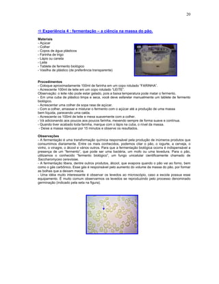 20



   Experiência 4 : fermentação – a ciência na massa do pão.
Materiais
- Açúcar
- Colher
- Copos de água plásticos
- Farinha de trigo
- Lápis ou caneta
- Leite
- Tablete de fermento biológico
- Vasilha de plástico (de preferência transparente)


Procedimentos
- Coloque aproximadamente 100ml de farinha em um copo rotulado “FARINHA”.
- Acrescente 100ml de leite em um copo rotulado “LEITE”.
Observação: o leite não pode estar gelado, pois a baixa temperatura pode matar o fermento.
- Em uma cuba de plástico limpa e seca, você deve esfarelar manualmente um tablete de fermento
biológico.
- Acrescentar uma colher de sopa rasa de açúcar.
- Com a colher, amassar e misturar o fermento com o açúcar até a produção de uma massa
bem líquida, parecendo uma calda.
- Acrescente os 100ml de leite e mexa suavemente com a colher.
- Vá adicionando aos poucos aos poucos farinha, mexendo sempre de forma suave e contínua.
- Quando tiver acabado toda farinha, marque com o lápis na cuba, o nível da massa.
 - Deixe a massa repousar por 15 minutos e observe os resultados.

Observações
- A fermentação é uma transformação química responsável pela produção de inúmeros produtos que
consumimos diariamente. Entre os mais conhecidos, podemos citar o pão, o iogurte, a cerveja, o
vinho, o vinagre, o álcool e vários outros. Para que a fermentação biológica ocorra é indispensável a
presença de um “fermento”, que pode ser uma bactéria, um mofo ou uma levedura. Para o pão,
utilizamos o conhecido “fermento biológico”, um fungo unicelular cientificamente chamado de
Saccharomyces cerevisiae.
- A fermentação libera, dentre outros produtos, álcool, que evapora quando o pão vai ao forno, bem
como o gás carbônico. Esse gás é responsável pelo aumento do volume da massa do pão, por formar
as bolhas que a deixam macia.
- Uma idéia muito interessante é observar os levedos ao microscópio, caso a escola possua esse
equipamento. È muito comum observarmos os levedos se reproduzindo pelo processo denominado
germinação (indicado pela seta na figura).
 