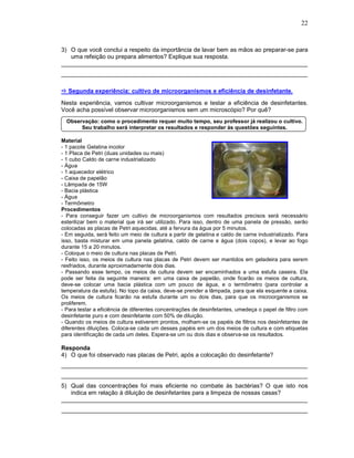 22



3) O que você conclui a respeito da importância de lavar bem as mãos ao preparar-se para
   uma refeição ou prepara alimentos? Explique sua resposta.
__________________________________________________________________________
__________________________________________________________________________

  Segunda experiência: cultivo de microorganismos e eficiência de desinfetante.
Nesta experiência, vamos cultivar microorganismos e testar a eficiência de desinfetantes.
Você acha possível observar microorganismos sem um microscópio? Por quê?
  Observação: como o procedimento requer muito tempo, seu professor já realizou o cultivo.
       Seu trabalho será interpretar os resultados e responder às questões seguintes.

Material
- 1 pacote Gelatina incolor
- 1 Placa de Petri (duas unidades ou mais)
- 1 cubo Caldo de carne industrializado
- Água
- 1 aquecedor elétrico
- Caixa de papelão
- Lâmpada de 15W
- Bacia plástica
- Água
- Termômetro
Procedimentos
- Para conseguir fazer um cultivo de microorganismos com resultados precisos será necessário
esterilizar bem o material que irá ser utilizado. Para isso, dentro de uma panela de pressão, serão
colocadas as placas de Petri aquecidas, até a fervura da água por 5 minutos.
- Em seguida, será feito um meio de cultura a partir de gelatina e caldo de carne industrializado. Para
isso, basta misturar em uma panela gelatina, caldo de carne e água (dois copos), e levar ao fogo
durante 15 a 20 minutos.
- Coloque o meio de cultura nas placas de Petri.
- Feito isso, os meios de cultura nas placas de Petri devem ser mantidos em geladeira para serem
resfriados, durante aproximadamente dois dias.
- Passando esse tempo, os meios de cultura devem ser encaminhados a uma estufa caseira. Ela
pode ser feita da seguinte maneira: em uma caixa de papelão, onde ficarão os meios de cultura,
deve-se colocar uma bacia plástica com um pouco de água, e o termômetro (para controlar a
temperatura da estufa). No topo da caixa, deve-se prender a lâmpada, para que ela esquente a caixa.
Os meios de cultura ficarão na estufa durante um ou dois dias, para que os microorganismos se
proliferem.
- Para testar a eficiência de diferentes concentrações de desinfetantes, umedeça o papel de filtro com
desinfetante puro e com desinfetante com 50% de diluição.
- Quando os meios de cultura estiverem prontos, molham-se os papéis de filtros nos desinfetantes de
diferentes diluições. Coloca-se cada um desses papéis em um dos meios de cultura e com etiquetas
para identificação de cada um deles. Espera-se um ou dois dias e observa-se os resultados.

Responda
4) O que foi observado nas placas de Petri, após a colocação do desinfetante?
__________________________________________________________________________
__________________________________________________________________________
5) Qual das concentrações foi mais eficiente no combate às bactérias? O que isto nos
   indica em relação à diluição de desinfetantes para a limpeza de nossas casas?
__________________________________________________________________________
__________________________________________________________________________
 