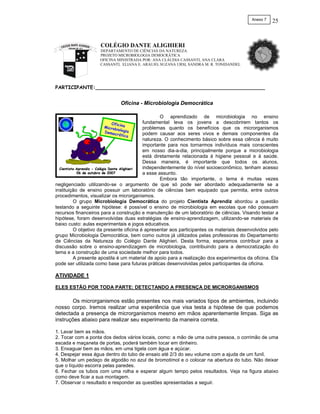 Anexo 7   25



                     COLÉGIO DANTE ALIGHIERI
                     DEPARTAMENTO DE CIÊNCIAS DA NATUREZA
                     PROJETO MICROBIOLOGIA DEMOCRÁTICA
                     OFICINA MINISTRADA POR: ANA CLÁUDIA CASSANTI, ANA CLARA
                     CASSANTI, ELIANA E. ARAUJO, SUZANA URSI, SANDRA M. R. TONIDANDEL




PARTICIPANTE:_______________________________________________________


                              Oficina - Microbiologia Democrática

                                                       O aprendizado de microbiologia no ensino
                         Oficin                fundamental leva os jovens a descobrirem tantos os
                      Micro     a
                            bio                problemas quanto os benefícios que os microrganismos
                      Democ logia              podem causar aos seres vivos e demais componentes da
                             rática
                                               natureza. O conhecimento básico sobre essa ciência é muito
                                               importante para nos tornarmos indivíduos mais conscientes
                                               em nosso dia-a-dia, principalmente porque a microbiologia
                                               está diretamente relacionada à higiene pessoal e à saúde.
                                               Dessa maneira, é importante que todos os alunos,
  Cientista Aprendiz - Colégio Dante Alighieri independentemente do nível socioeconômico, tenham acesso
            06 de outubro de 2007              a esse assunto.
                                                       Embora tão importante, o tema é muitas vezes
negligenciado utilizando-se o argumento de que só pode ser abordado adequadamente se a
instituição de ensino possuir um laboratório de ciências bem equipado que permita, entre outros
procedimentos, visualizar os microrganismos.
          O grupo Microbiologia Democrática do projeto Cientista Aprendiz abordou a questão
testando a seguinte hipótese: é possível o ensino de microbiologia em escolas que não possuam
recursos financeiros para a construção e manutenção de um laboratório de ciências. Visando testar a
hipótese, foram desenvolvidas duas estratégias de ensino-aprendizagem, utilizando-se materiais de
baixo custo: aulas experimentais e jogos educativos.
          O objetivo da presente oficina é apresentar aos participantes os materiais desenvolvidos pelo
grupo Microbiologia Democrática, bem como outros já utilizados pelas professoras do Departamento
de Ciências da Natureza do Colégio Dante Alighieri. Desta forma, esperamos contribuir para a
discussão sobre o ensino-aprendizagem de microbiologia, contribuindo para a democratização do
tema e a construção de uma sociedade melhor para todos.
          A presente apostila é um material de apoio para a realização dos experimentos da oficina. Ela
pode ser utilizada como base para futuras práticas desenvolvidas pelos participantes da oficina.

ATIVIDADE 1

ELES ESTÃO POR TODA PARTE: DETECTANDO A PRESENÇA DE MICRORGANISMOS

       Os microrganismos estão presentes nos mais variados tipos de ambientes, incluindo
nosso corpo. Iremos realizar uma experiência que visa testa a hipótese de que podemos
detectada a presença de microrganismos mesmo em mãos aparentemente limpas. Siga as
instruções abaixo para realizar seu experimento da maneira correta.

1. Lavar bem as mãos.
2. Tocar com a ponta dos dedos vários locais, como: a mão de uma outra pessoa, o corrimão de uma
escada e maçaneta de portas, poderá também tocar em dinheiro.
3. Enxaguar bem as mãos, em uma tigela com água e açúcar.
4. Despejar essa água dentro do tubo de ensaio até 2/3 do seu volume com a ajuda de um funil.
5. Molhar um pedaço de algodão no azul de bromotimol e o colocar na abertura do tubo. Não deixar
que o líquido escorra pelas paredes.
6. Fechar os tubos com uma rolha e esperar algum tempo pelos resultados. Veja na figura abaixo
como deve ficar a sua montagem.
7. Observar o resultado e responder as questões apresentadas a seguir.
 