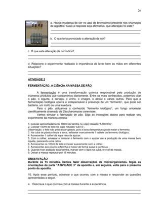 26



                  a. Houve mudança de cor no azul de bromotimol presente nos chumaços
                  de algodão? Caso a resposta seja afirmativa, que alteração foi esta?
                  ___________________________________________________________
                  ___________________________________________________________

                  b. O que teria provocado a alteração de cor?
                  ___________________________________________________________
                  ___________________________________________________________

c. O que esta alteração de cor indica?
__________________________________________________________________________
__________________________________________________________________________

d. Relacione o experimento realizado à importância de lavar bem as mãos em diferentes
situações?
__________________________________________________________________________
__________________________________________________________________________

ATIVIDADE 2

FERMENTAÇÃO: A CIÊNCIA NA MASSA DE PÃO

         A fermentação é uma transformação química responsável pela produção de
inúmeros produtos que consumimos diariamente. Entre os mais conhecidos, podemos citar
o pão, o iogurte, a cerveja, o vinho, o vinagre, o álcool e vários outros. Para que a
fermentação biológica ocorra é indispensável a presença de um “fermento”, que pode ser
bactéria, um mofo ou uma levedura.
         Para o pão, utilizamos o conhecido “fermento biológico”, um fungo unicelular
cientificamente chamado de Saccharomyces cerevisiae.
         Vamos simular a fabricação de pão. Siga as instruções abaixo para realizar seu
experimento da maneira correta.

1. Colocar aproximadamente 100ml de farinha no copo rotulado “FARINHA”.
2. Colocar 100ml de leite no copo rotulado “LEITE”.
Observação: o leite não pode estar gelado, pois a baixa temperatura pode matar o fermento.
3. Na cuba de plástico limpa e seca, esfarelar manualmente 1 tablete de fermento biológico.
4. Acrescentar 1 colher de sopa rasa de açúcar.
5. Com a colher, amassar e misturar o fermento com o açúcar até a produção de uma massa bem
líquida, parecendo uma calda.
6. Acrescentar os 100ml de leite e mexer suavemente com a colher.
7. Acrescentar aos poucos a farinha e mexer de forma suave e contínua.
8. Quando tiver acabado toda farinha, marcar com o lápis na cuba, o nível da massa.
9. Deixar a massa repousar por 15 minutos.

OBSERVAÇÃO
Durante os 15 minutos, iremos fazer observações de microorganismos. Sigas as
orientações da parte “ATIVIDADE 3” da apostila e, em seguida, volte para o presente
ponto da apostila.

10. Após esse período, observar o que ocorreu com a massa e responder as questões
apresentadas a seguir.

a. Descreva o que ocorreu com a massa durante a experiência.
__________________________________________________________________________
__________________________________________________________________________
 