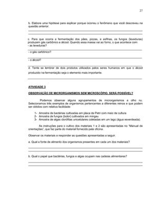 27



b. Elabore uma hipótese para explicar porque ocorreu o fenômeno que você descreveu na
questão anterior.
__________________________________________________________________________
__________________________________________________________________________

c. Para que ocorra a fermentação dos pães, pizzas, e esfihas, os fungos (leveduras)
produzem gás carbônico e álcool. Quando essa massa vai ao forno, o que acontece com:
- as leveduras?
__________________________________________________________________________
 - o gás carbônico?
__________________________________________________________________________
- o álcool?
__________________________________________________________________________
d. Tente se lembrar de dois produtos utilizados pelos seres humanos em que o álcool
produzido na fermentação seja o elemento mais importante.
__________________________________________________________________________


ATIVIDADE 3

OBSERVAÇÃO DE MICRORGANISMOS SEM MICROSCÓPIO. SERÁ POSSÍVEL?

          Podemos observar alguns agrupamentos de microrganismos a olho nu.
Selecionamos três exemplos de organismos pertencentes a diferentes reinos e que podem
ser obtidos com relativa facilidade:

    1- Amostra de bactérias cultivadas em placa de Petri com meio de cultura
    2- Amostra de fungos (bolor) cultivados em mingau
    3- Amostra de algas clorófitas unicelulares coletadas em um lago (água esverdeada).

        As instruções para o cultivo dos materiais 1 e 2 são apresentadas no “Manual de
orientações”, que faz parte do material fornecido pela oficina.

Observar os materiais e responder as questões apresentadas a seguir.

a. Qual a fonte de alimento dos organismos presentes em cada um dos materiais?
__________________________________________________________________________
__________________________________________________________________________

b. Qual o papel que bactérias, fungos e algas ocupam nas cadeias alimentares?
__________________________________________________________________________
__________________________________________________________________________
 