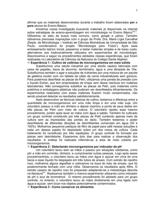3



afirmar que os materiais desenvolvidos durante o trabalho foram elaborados por e
para alunos do Ensino Básico.
        Iniciamos nossa investigação buscando materiais já disponíveis na internet
sobre estratégias de ensino-aprendizagem em microbiologia no Ensino Básico5,6,7.
Utilizamos os sites de busca mais comuns, como google e yahoo. Também
obtivemos preciosas inspirações com o grupo da Profa. Dra. Maria Lígia Carvalhal
(Depto. de Microbiologia – Instituto de Ciências Biomédicas da Universidade de São
Paulo, coordenadora do projeto “Microbiologia para Todos”). Após esse
embasamento teórico inicial, passamos a testar materiais simples e de baixo custo,
alternativos aos tradicionalmente utilizados em experimentos de microbiologia.
Descrevemos a seguir os procedimentos adotados nessas experiências, que foram
realizadas no Laboratório de Ciências da Natureza do Colégio Dante Alighieri.
   Experiência 1 - Cultivo de colônias de microorganismos em meio sólido
        Substituímos uma estufa industrial por uma estufa caseira fabricada com
caixa de papelão, bacia de alumínio, termômetro, água e uma lâmpada de 15w.
Substituímos também o agar e soluções de nutrientes por uma mistura de um pacote
de gelatina incolor com um tablete de caldo de carne industrializado sem gordura.
Para podermos desinfetar as placas de Petri, utilizamos uma panela de pressão com
o líquido Extran, que tem propriedades de limpar sem deixar resíduos em matérias
laboratoriais. Não conseguimos substituir as placas de Petri, pois materiais como
pratinhos e embalagens plásticas não puderam ser desinfetados eficientemente. Os
experimentos realizados com esses materiais ficaram muito contaminados, não
sendo possível detectar os resultados satisfatoriamente.
        Após desenvolver as técnicas básicas de cultivo, testamos a diferença entre a
quantidade de microorganismos em uma mão limpa e em uma mão suja. Um
voluntário passou a mão em dinheiro e depois imprimiu a ponta de seus dedos em
três placas de Petri com meio de cultura. O voluntário repetiu esse mesmo
procedimento, porém após lavar as mãos com água e sabão. Também foi cultivado
um grupo controle constituído por três placas de Petri contendo apenas meio de
cultura sem as impressões das pontas do dedo. Também testamos o poder
desinfetante de diferentes diluições de desinfetantes comerciais em água (50 e
100%). Molhamos pequenos pedaços de filtro de papel para café nessas soluções e
cada um desses papéis foi depositado sobre um dos meios de cultura. Cada
tratamento foi constituído por três repetições. O grupo controle foi formado por
placas sem desinfetante. Esperamos dois dias para realizar a observação dos
resultados. A análise foi realizada inferindo-se a área de meio coberta por
microorganismos.
   Experiência 2 - Detectando microorganismos por indicador de pH
        Um voluntário lavou bem as mãos e passou por situações cotidianas, como
pôr a mão em corrimão, dinheiro, e cumprimentar outras pessoas. Logo após esses
procedimentntos, o voluntário lavou as mãos com água e açúcar em cima de uma
bacia e esse líquido foi despejado em três tubos de ensaio. Com extrato de repolho
roxo, molhamos alguns algodões e colocamos na boca do tubo de ensaio, que foi
posteriormente fechado com uma rolha. Observamos os resultados após 48hs. O
extrato caseiro de repolho roxo foi preparado adaptando-se a metodologia descrita
na literatura6,7. Realizamos também o mesmo experimento utilizando como indicador
de pH o azul de bromotimol. O mesmo procedimento foi adotado para um grupo
controle, no entanto, o voluntário lavou as mãos diretamente em uma tigela com
água e açúcar, sem tocar nos objetos potencialmente contaminados.
   Experiência 3 - Como conservar os alimentos
 