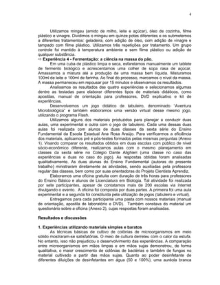 4



        Utilizamos mingau (amido de milho, leite e açúcar), óleo de cozinha, filme
plástico e vinagre. Dividimos o mingau em quinze potes diferentes e os submetemos
a diferentes tratamentos: geladeira, com adição de óleo, com adição de vinagre e
tampado com filme plástico. Utilizamos três repetições por tratamento. Um grupo
controle foi mantido à temperatura ambiente e sem filme plástico ou adição de
qualquer substância.
    Experiência 4 - Fermentação: a ciência na massa do pão.
        Em uma cuba de plástico limpa e seca, esfarelamos manualmente um tablete
de fermento biológico e acrescentamos uma colher de sopa rasa de açúcar.
Amassamos a mistura até a produção de uma massa bem líquida. Misturamos
100ml de leite e 100ml de farinha. Ao final do processo, marcamos o nível da massa.
A massa permaneceu em repousar por 15 minutos e observamos os resultados.
        Analisamos os resultados das quatro experiências e selecionamos algumas
dentre as testadas para elaborar diferentes tipos de materiais didáticos, como
apostilas, manual de orientação para professores, DVD explicativo e kit de
experiências.
        Desenvolvemos um jogo didático de tabuleiro, denominado “Aventura
Microbiológica” e também elaboramos uma versão virtual desse mesmo jogo,
utilizando o programa Flash.
        Utilizamos alguns dos materiais produzidos para planejar e conduzir duas
aulas, uma experimental e outra com o jogo de tabuleiro. Cada uma dessas duas
aulas foi realizada com alunos de duas classes da sexta série do Ensino
Fundamental da Escola Estadual Ana Rosa Araújo. Para verificarmos a eficiência
dos materiais, aplicamos pré e pós-testes formados pelas mesmas perguntas (Anexo
1). Visando comparar os resultados obtidos em duas escolas com público de nível
sócio-econômico diferente, realizamos aulas com o mesmo planejamento em
classes da sexta série no Colégio Dante Alighieri (uma classe no caso das
experiências e duas no caso do jogo). As respostas obtidas foram analisadas
qualitativamente. As duas alunas do Ensino Fundamental (autoras do presente
trabalho) ministraram diretamente as atividades, sendo auxiliadas pela professora
regular das classes, bem como por suas orientadoras do Projeto Cientista Aprendiz.
        Elaboramos uma oficina gratuita com duração de três horas para professores
do Ensino Básico e alunos de Licenciatura em Biologia. Tal atividade foi realizada
por sete participantes, apesar de contatamos mais de 200 escolas via internet
divulgando o evento. A oficina foi composta por duas partes. A primeira foi uma aula
experimental e a segunda foi constituída pela utilização de jogos (tabuleiro e virtual).
        Entregamos para cada participante uma pasta com nossos materiais (manual
de orientação, apostila de laboratório e DVD). Também constava do material um
questionário sobre a oficina (Anexo 2), cujas respostas foram analisadas.

Resultados e discussões

1. Experiências utilizando materiais simples e baratos
       As técnicas básicas de cultivo de colônias de microorganismos em meio
sólido mostraram-se satisfatórias. O meio de cultura derreteu com o calor da estufa.
No entanto, isso não prejudicou o desenvolvimento das experiências. A comparação
entre microorganismos em mãos limpas e em mãos sujas demonstrou, de forma
qualitativa, o maior crescimento de colônias de bactérias e também de fungos no
material cultivado a partir das mãos sujas. Quanto ao poder desinfetante de
diferentes diluições de desinfetantes em água (50 e 100%), uma auréola branca
 