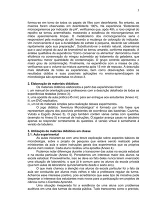 5



formou-se em torno de todos os papeis de filtro com desinfetante. No entanto, as
maiores foram observadas em desinfetante 100%. Na experiência “Detectando
microorganismos por indicador de pH”, verificamos que, após 48h, o roxo original do
repolho se tornou avermelhado, mostrando a existência de microorganismos em
mãos aparentemente limpas. O metabolismo dos microorganismos seria o
responsável pela mudança do pH, levando a mudança de coloração do indicador.
Um inconveniente é que a durabilidade do extrato é pequena, devendo ser utilizado
rapidamente após sua preparação7. Substituindo-se o extrato natural, observamos
que o azul original do azul de bromotimol se tornou amarelo, conforme esperado. A
análise qualitativa da experiência “Como conservar os alimentos” demonstrou maior
eficiência na conservação do mingau submetido ao tratamento da geladeira, que
apresentou menor quantidade de contaminação. O grupo controle apresentou o
maior grau de contaminação. Finalmente, na experiência com a massa de pão,
verificamos que o volume da mistura aumenta após 15 min de repouso. A descrição
mais detalhada de todas as experiências, bem como observações sobre os
resultados obtidos e suas possíveis aplicações no ensino-aprendizagem de
microbiologia são apresentadas no Anexo 3.

2. Elaboração de materiais didáticos
        Os materiais didáticos elaborados a partir das experiências foram:
i, um manual de orientação para professores com a descrição detalhada de todas as
experiências testadas (Anexo 3);
ii, uma apostila de aula prática (45 min) para ser entregue aos estudantes (Anexo 4);
iii, um DVD explicativo;
iv, um kit de materiais simples para realização desses experimentos.
        O jogo didático “Aventura Microbiológica” é formado por três fases que
representam alguns dos possíveis ambientes de ocorrência das bactérias: Cozinha,
Vulcão e Esgoto (Anexo 5). O jogo também contém várias cartas com questões
(exemplo no Anexo 5) e manual de instruções. O jogador avança casas no tabuleiro
apenas se responder corretamente às questões. A versão virtual é semelhante à
versão de tabuleiro.

3. Utilização de matérias didáticos em classe
3.1. Aula experimental
        As aulas iniciaram-se com uma breve explicação sobre aspectos básicos de
microbiologia, sobre o projeto de pesquisa que estava sendo realizado pelas
ministrantes da aula e sobre instruções gerais dos experimentos que os próprios
alunos iriam realizar. Cada aluno recebeu uma apostila (Anexo 4).
        Pudemos notar diferenças durante o transcorrer das aulas na escola estadual
e na escola particular (Anexo 6). Percebemos um interesse maior dos alunos na
escola estadual. Provavelmente, isso se deve ao fato deles nunca terem vivenciado
uma situação de laboratório, o que já é comum para os alunos da escola privada
(que tem aulas de laboratório quinzenalmente desde o sexto ano).
        O que mais chamou a atenção nos alunos da escola particular foi o fato da
aula ser conduzida por alunos mais velhos e não a professora regular da turma.
Achamos esse interesse positivo, pois acreditamos que esse tipo de iniciativa pode
despertar o interesse dos estudantes mais novos para a participação em projetos de
ciência como o Cientista Aprendiz.
        Uma situação inesperada foi a existência de uma aluna com problemas
auditivos em uma das turmas da escola pública. Tudo transcorreu como o previsto,
 