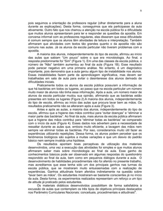 6



pois seguimos a orientação da professora regular (olhar diretamente para a aluna
durante as explicações). Desta forma, conseguimos que ela participasse da aula
ativamente. Outro fato que nos chamou a atenção na escola pública foi a dificuldade
que muitos alunos apresentaram para ler e responder as questões da apostila. Em
conversa informal com as professores regulares, elas disseram que essa dificuldade
é comum sempre que os alunos têm atividades de leitura e interpretação. Também
afirmaram que atividades com textos tão grandes quanto o da apostila não são
comuns nas aulas. Já os alunos da escola particular não tiveram problemas com a
apostila.
        A maioria dos alunos, independentemente do tipo de escola, afirmou ao início
das aulas que sabiam “Um pouco” sobre o que era microbiologia. Ao final, a
resposta predominante foi “Sim” (Figura 1). Em uma das classes da escola pública, o
número de “Não” também aumentou ao final da aula (Figura 1B). Esse resultado
pode parecer negativo em uma primeira análise. No entanto, é um diagnóstico
importante, pois demonstra que a aula gerou algum tipo de instabilidade nos alunos.
Essas instabilidades fazem parte da aprendizagem significativa, mas devem ser
trabalhadas em sala de aula para evitar o desinteresse dos alunos derivado de
dificuldades iniciais.
        Praticamente todos os alunos da escola pública possuíam a informação de
que há bactérias em todos os lugares, ao passo que na escola particular um número
muito maior de alunos não tinha essa informação. Após a aula, um número maior de
alunos da escola particular mudou sua opinião, afirmando que as bactérias estão
presentes em todos os lugares (Figura 2).A maioria dos alunos, independentemente
do tipo de escola, afirmou ao início das aulas que procura lavar bem as mãos. Os
resultados praticamente não se alteraram após a aula (Figura 3).
        Antes e após as aulas, a maioria dos alunos, independentemente do tipo de
escola, afirmou que a higiene das mãos contribui para “evitar doenças” e “eliminar a
maior parte das bactérias”. Ao final da aula, mais alunos da escola pública afirmaram
que a higiene das mãos contribui para “eliminar todas as bactérias” se comparado
com o início da aula (Figura 4). Esses dados nos advertem para a necessidade de
ressaltar durante as aulas que, embora muito eficiente, a lavagem das mãos nem
sempre vai eliminar todas as bactérias. Por isso, consideramos muito útil fazer as
experiências utilizando repetições. Dessa forma, os alunos podem perceber que os
fenômenos biológicos são sujeitos a muitas variações e que um desvio do padrão
básico nem sempre invalida uma hipótese.
        Os resultados apontam boas perceptivas de utilização dos materiais
desenvolvidos, uma vez a execução das atividades foi simples e que muitos alunos
afirmaram saber mais sobre microbiologia ao final da aula. Esse ganho de
conhecimentos básicos pode ser observado em algumas respostas do questionário
respondido ao final da aula, bem como em pequenos diálogos durante a aula. O
desenvolvimento de habilidades procedimentais não foi aferido no presente trabalho,
mas acreditamos que esse tenha sido um dos principais ganhos nas turmas da
escola pública, que se mostraram muito entusiasmadas com a realização de
experiências. Ganhos atitudinais foram aferidos indiretamente na questão sobre
“lavar bem as mãos”. Os estudantes mostraram-se bastante conscientes já no início
da aula. Desta forma, os experimentos realizados representam um reforço a um tipo
de atitude já praticado pelos estudantes.
        Os materiais didáticos desenvolvidos possibilitam de forma satisfatória a
excussão de aulas que contemplam os três tipos de objetivos principais destacados
nos Parâmetro Curriculares Nacionais: conceituais, procedimentais e atitudinais8.
 