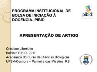 PROGRAMA INSTITUCIONAL DE
   BOLSA DE INICIAÇÃO À
   DOCÊNCIA- PIBID



        APRESENTAÇÃO DE ARTIGO


Cristiane Librelotto
Bolsista PIBID- 2011
Acadêmica do Curso de Ciências Biológicas
UFSM/Cesnors – Palmeira das Missões, RS
 