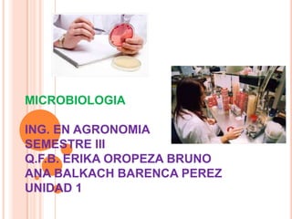 MICROBIOLOGIA
ING. EN AGRONOMIA
SEMESTRE III
Q.F.B. ERIKA OROPEZA BRUNO
ANA BALKACH BARENCA PEREZ
UNIDAD 1
 
