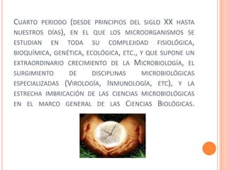CUARTO PERIODO (DESDE PRINCIPIOS DEL SIGLO XX HASTA
NUESTROS DÍAS), EN EL QUE LOS MICROORGANISMOS SE
ESTUDIAN EN TODA SU COMPLEJIDAD FISIOLÓGICA,
BIOQUÍMICA, GENÉTICA, ECOLÓGICA, ETC., Y QUE SUPONE UN
EXTRAORDINARIO CRECIMIENTO DE LA MICROBIOLOGÍA, EL
SURGIMIENTO DE DISCIPLINAS MICROBIOLÓGICAS
ESPECIALIZADAS (VIROLOGÍA, INMUNOLOGÍA, ETC), Y LA
ESTRECHA IMBRICACIÓN DE LAS CIENCIAS MICROBIOLÓGICAS
EN EL MARCO GENERAL DE LAS CIENCIAS BIOLÓGICAS.
 