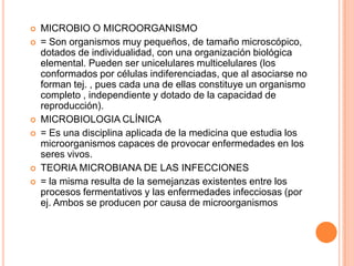  MICROBIO O MICROORGANISMO
 = Son organismos muy pequeños, de tamaño microscópico,
dotados de individualidad, con una organización biológica
elemental. Pueden ser unicelulares multicelulares (los
conformados por células indiferenciadas, que al asociarse no
forman tej. , pues cada una de ellas constituye un organismo
completo , independiente y dotado de la capacidad de
reproducción).
 MICROBIOLOGIA CLÍNICA
 = Es una disciplina aplicada de la medicina que estudia los
microorganismos capaces de provocar enfermedades en los
seres vivos.
 TEORIA MICROBIANA DE LAS INFECCIONES
 = la misma resulta de la semejanzas existentes entre los
procesos fermentativos y las enfermedades infecciosas (por
ej. Ambos se producen por causa de microorganismos
 
