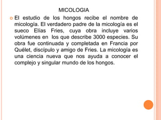 MICOLOGIA
 El estudio de los hongos recibe el nombre de
micología. El verdadero padre de la micología es el
sueco Elías Fries, cuya obra incluye varios
volúmenes en los que describe 3000 especies. Su
obra fue continuada y completada en Francia por
Quélet, discípulo y amigo de Fries. La micología es
una ciencia nueva que nos ayuda a conocer el
complejo y singular mundo de los hongos.
 