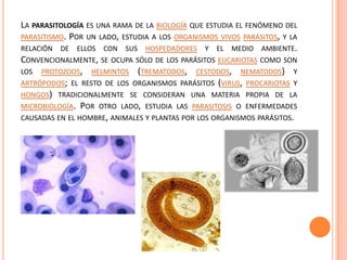 LA PARASITOLOGÍA ES UNA RAMA DE LA BIOLOGÍA QUE ESTUDIA EL FENÓMENO DEL
PARASITISMO. POR UN LADO, ESTUDIA A LOS ORGANISMOS VIVOS PARÁSITOS, Y LA
RELACIÓN DE ELLOS CON SUS HOSPEDADORES Y EL MEDIO AMBIENTE.
CONVENCIONALMENTE, SE OCUPA SÓLO DE LOS PARÁSITOS EUCARIOTAS COMO SON
LOS PROTOZOOS, HELMINTOS (TREMATODOS, CESTODOS, NEMATODOS) Y
ARTRÓPODOS; EL RESTO DE LOS ORGANISMOS PARÁSITOS (VIRUS, PROCARIOTAS Y
HONGOS) TRADICIONALMENTE SE CONSIDERAN UNA MATERIA PROPIA DE LA
MICROBIOLOGÍA. POR OTRO LADO, ESTUDIA LAS PARASITOSIS O ENFERMEDADES
CAUSADAS EN EL HOMBRE, ANIMALES Y PLANTAS POR LOS ORGANISMOS PARÁSITOS.
 