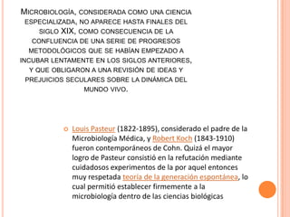 MICROBIOLOGÍA, CONSIDERADA COMO UNA CIENCIA
ESPECIALIZADA, NO APARECE HASTA FINALES DEL
SIGLO XIX, COMO CONSECUENCIA DE LA
CONFLUENCIA DE UNA SERIE DE PROGRESOS
METODOLÓGICOS QUE SE HABÍAN EMPEZADO A
INCUBAR LENTAMENTE EN LOS SIGLOS ANTERIORES,
Y QUE OBLIGARON A UNA REVISIÓN DE IDEAS Y
PREJUICIOS SECULARES SOBRE LA DINÁMICA DEL
MUNDO VIVO.
 Louis Pasteur (1822-1895), considerado el padre de la
Microbiología Médica, y Robert Koch (1843-1910)
fueron contemporáneos de Cohn. Quizá el mayor
logro de Pasteur consistió en la refutación mediante
cuidadosos experimentos de la por aquel entonces
muy respetada teoría de la generación espontánea, lo
cual permitió establecer firmemente a la
microbiología dentro de las ciencias biológicas
 