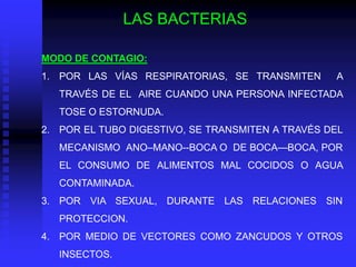 LAS BACTERIAS

MODO DE CONTAGIO:
1. POR LAS VÍAS RESPIRATORIAS, SE TRANSMITEN      A
   TRAVÉS DE EL AIRE CUANDO UNA PERSONA INFECTADA
   TOSE O ESTORNUDA.
2. POR EL TUBO DIGESTIVO, SE TRANSMITEN A TRAVÉS DEL
   MECANISMO ANO–MANO--BOCA O DE BOCA—BOCA, POR
   EL CONSUMO DE ALIMENTOS MAL COCIDOS O AGUA
   CONTAMINADA.
3. POR VIA SEXUAL, DURANTE LAS RELACIONES SIN
   PROTECCION.
4. POR MEDIO DE VECTORES COMO ZANCUDOS Y OTROS
   INSECTOS.
 