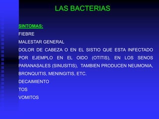 LAS BACTERIAS

SINTOMAS:
FIEBRE
MALESTAR GENERAL
DOLOR DE CABEZA O EN EL SISTIO QUE ESTA INFECTADO
POR EJEMPLO EN EL OIDO (OTITIS), EN LOS SENOS
PARANASALES (SINUSITIS), TAMBIEN PRODUCEN NEUMONIA,
BRONQUITIS, MENINGITIS, ETC.
DECAIMIENTO
TOS
VOMITOS
 