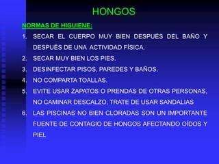 HONGOS
NORMAS DE HIGUIENE:
1. SECAR EL CUERPO MUY BIEN DESPUÉS DEL BAÑO Y
   DESPUÉS DE UNA ACTIVIDAD FÍSICA.
2. SECAR MUY BIEN LOS PIES.
3. DESINFECTAR PISOS, PAREDES Y BAÑOS.
4. NO COMPARTA TOALLAS.
5. EVITE USAR ZAPATOS O PRENDAS DE OTRAS PERSONAS,
   NO CAMINAR DESCALZO, TRATE DE USAR SANDALIAS
6. LAS PISCINAS NO BIEN CLORADAS SON UN IMPORTANTE
   FUENTE DE CONTAGIO DE HONGOS AFECTANDO OÍDOS Y
   PIEL
 
