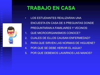 •    LOS ESTUDIANTES REALIZARAN UNA
     ENCUESTA EN CASA DE 5 PREGUNTAS DONDE
     PREGUNTARAN A FAMILIARES Y VECINOS:
1.   QUE MICROORGANISMOS CONOCE?
2.   CUALES DE ELLOS CAUSAN ENFERMEDAD?
3.   PARA QUE SIRVEN LAS NORMAS DE HIGUIENE?
4.   POR QUE SE DEBE HERVIR EL AGUA?
5.   POR QUE DEBEMOS LAVARNOS LAS MANOS?
 