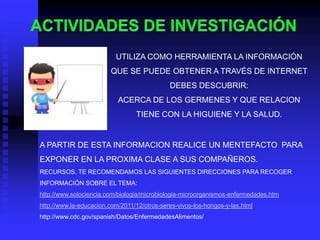UTILIZA COMO HERRAMIENTA LA INFORMACIÓN
                         QUE SE PUEDE OBTENER A TRAVÉS DE INTERNET
                                             DEBES DESCUBRIR:
                           ACERCA DE LOS GERMENES Y QUE RELACION
                                 TIENE CON LA HIGUIENE Y LA SALUD.


A PARTIR DE ESTA INFORMACION REALICE UN MENTEFACTO PARA
EXPONER EN LA PROXIMA CLASE A SUS COMPAÑEROS.
RECURSOS. TE RECOMENDAMOS LAS SIGUIENTES DIRECCIONES PARA RECOGER
INFORMACIÓN SOBRE EL TEMA:
http://www.solociencia.com/biologia/microbiologia-microorganismos-enfermedades.htm
http://www.la-educacion.com/2011/12/otros-seres-vivos-los-hongos-y-las.html
http://www.cdc.gov/spanish/Datos/EnfermedadesAlimentos/
 