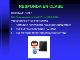 OBSERVA EL VIDEO
http://www.youtube.com/watch?v=-zu6LCcKtGU
Y RESPONDE ESTAS PREGUNTAS:
1.   COMO NOS CONTAGIAN LOS MICROORGANISMOS?
2.   QUE ENFERMEDADES NOS CAUSAN?
3.   QUE TIPOS DE MICROORGANISMOS EXISTEN?
 