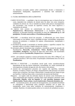 10
10
Ao alimentos envasados podem sofrer contaminação devido a tratamentos e
manipulações inadequadas, equipamentos e utensílios mal sanitizados e
armazenamento.
11- FLORA MICROBIANA DOS ALIMENTOS
CARNE IN-NATURA – a qualidade e tipo de microrganismo que se desenvolverá na
carne; dependerá das condições do animal antes do abate, tais como transporte,
condições de estresse etc. Em se tratando de animal sadio poucos microrganismos
são encontrados, com exceção da superfície externa, dos tratos digestivos e
respiratórios do animal.
As espécies mais comuns na contaminação da carne são: Pseudomonas;
Staphylococcus; Microrcoccus; Enterococcus e as leveduras. Quanto aos
patógenos, as principais bactérias encontradas na carne são: Salmonella sp; E. coli
patogênica; Yersinia enterocolítica e Clostridium perfringens.
PESCADO – a microbiota inicial dos pescados é influenciada por vários fatores
relacionados ao seu habitat, como a qualidade da água, sazonalidade, temperatura,
presença de poluentes e condições de captura, armazenamento, manipulação e
conservação.
A microbiota do pescado é encontrada no intestino guelras e superfície corporal. Em
pescados sadios, os tecidos e órgãos internos são estéreis.
Os principais gêneros bacterianos que compõem a microbiota normal do pescado são
Pseudomonas; Moraxella; Acinetobacter; Vibrio; Bacillus; Sarcina serrtia;
Clostridium; Alcaligenes. Em peixes de água doce alem desses, são encontrados
também os gêneros Lactobacillus, Streptococcus e Aeromonas.
AVES – sob condições sanitárias o numero de bactérias fica entre 100 a 1000g/cm3
, em
condições precárias é 100 vezes maior. Os proncipais contaminantes das aves são as
Pseudomonas.
FRUTAS E VEGETAIS - a microbiota inicial pode variar consideravelmente
dependendo do tipo dos fatores ambientais, sazonalidade, etc, sendo constituída de
microrganismos oriundos da água do solo, dos insetos e dos animais.
A maioria dos microrganismos presentes nos vegetais são saprófitas, incluindo
bactérias, leveduras e bolores. Os fungos, frequentemente estão presentes em menor
numero que as bactérias. Nas frutas a deterioração é causada mais por fungos do que
por bactérias. O pH das frutas inibe o crescimento da maioria das bactérias.
Patogenos – em regiões onde são utilizados dejetos de animais como fertilizantes ou
água contaminada para irrigação o produto pode conter patogenos intestinais como
Salmonella; Shigella, vírus da hepatite; E. coli; parasitos humanos como
Giárdia lambia; Taenia solium; Ascaris lumbricoides; Etamoeba histolytica, etc.
OVOS – recentemente postos, são isentos de microrganismos, seu conteúdo microbiano
no subseqüente é determinado pelas condições sanitárias sob as quais são
manipulados, assim como pelas condições de armazenamento, temperatura e
umidade. Bactérias e leveduras podem entrar no ovo através de rachaduras na casca.
 