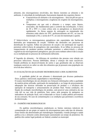 18
18
alimento, dos microrganismos envolvidos, dos fatores inerentes ao alimento e do
ambiente. A velocidade de multiplicação, basicamente depende dos seguintes fatores:
Características do alimento e do microrganismo – faixa de pH em que se
multiplica o microrganismo; exigências de oxigênio do microrganismo,
etc.
Temperatura em que está o alimento e o tempo: estes fatores,
associados, são fundamentais para o controle das toxinfecções. A faixa
de 20 a 50ºC é a mais critica nela os patogênicos se desenvolvem
rapidamente. As faixas seguras de estocagem ou manutenção dos
alimentos estão abaixo de 10ºC, preferencialmente até 4ºC, no caso de
manutenção a frio, e acima de 6-ºC, no caso de manutenção a quente.
3º Sobrevivência: os microrganismos patogênicos não esporulados são facilmente
destruídos por temperatura de cocção. Também são destruídos nos processos de
desinfecção de vegetais. Falhas nos processos de cocção e de sanitização de vegetais
permitem sobrevivência de patogênicos não esporulados. Já as falhas no processo de
reaquecimento de produtos prontos resfriados permitem a sobrevivência e células
vegetativas de microrganismos patogênicos, que por acaso tenham sobrevivido à cocção
ou se multiplicado no processo de resfriamento deficiente.
4º Ingestão do alimento – há diferença de resistência das pessoas com relação aos
processos infecciosos. Pessoas debilitadas, idosas e crianças são mais suscetíveis.
Grande problema no desenvolvimento de surtos é que geralmente não se observam
mudanças sensíveis no sabor ou odor dos alimentos que já possuem uma população em
nível da dose infectiva.
18 AVALIAÇÃO DA QUALIDADE MICROBIOLOGICA DOS ALIMENTOS
A qualidade global de um alimento é determinada por diversos parâmetros
físico, químico, nutricional, organoléptico e microbiológico.
O exame microbiológico de um alimento nos fornecerá informações sobre a qualidade
da matéria prima utilizada, sanitização da manipulação e, ao longo do processamento,
adequação das técnicas utilizadas na preservação do produto e a eficiência das
operações de transporte e armazenamento do produto final. Nestas condições, em
função da avaliação microbiológica do produto, será possível uma estimativa da sua
vida útil ou sua vida de prateleira, bem como, pela pesquisa de patógenos ou
indicadores de poluição fecal, será evidenciado os riscos à saúde publica proveniente
de seu consumo. No caso de contaminações e as condições que permitam a ocorrência
da deterioração.
19 – PADRÕES MICROBIOLÓGICOS
Os padrões microbiológicos estabelecem os limites máximos toleráveis de
contaminação de um grupo ou espécie de microrganismo para cada tipo de alimento.
Esses limites são determinados por metodologias estipuladas, visando proteger a saúde
publica e/ou o alimento contra deterioração (aumentando seu tempo de prateleira). Os
padrões têm caráter legal podendo ser federal, estadual ou municipal.
 