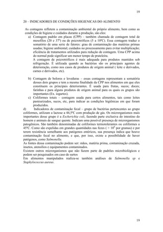 19
19
20 – INDICADORES DE CONDIÇÕES HIGIENICAS DO ALIMENTO
As contagens refletem a contaminação ambiental do próprio alimento, bem como as
condições de higiene e cuidados durante a produção, são eles:
a) Contagem padrão em placas (CPP) – também chamada de contagem total de
mesofilos (20 e 37º) ou de psicrotróficos (5 a 10ºC). Essa contagem traduz o
somatório de uma serie de fatores: grau de contaminação das matérias primas
usadas; higiene ambiental; cuidados no processamento para evitar multiplicação;
eficiência de tratamentos utilizados para redução de contagem. Uma CPP acima
do normal pode significar um menor tempo de prateleira.
A contagem de psicrotróficos é mais adequada para produtos mantidos sob
refrigeração. É utilizada quando as bactérias são os principais agentes de
deterioração, como nos casos de produtos de origem animal ( leite e derivados,
carnes e derivados, etc).
b) Contagem de bolores e leveduras – essas contagens representam a somatória
desses dois grupos e tem a mesma finalidade da CPP nos alimentos em que eles
constituem os principais deteriorantes. É usada para frutas, sucos; doces;
farinhas e para alguns produtos de origem animal para os quais os grupos são
importantes (Ex. iogurtes).
c) Coliformes totais – contagem usada para certos alimentos, tais como leites
pasteurizados, sucos, etc, para indicar as condições higiênicas em que foram
produzidos.
d) Indicadores de contaminação fecal – grupo de bactérias pertencentes ao grupo
coliformes, utilizam a lactose a 44,5ºC com produção de gás. Os microrganismos mais
importantes desse grupo é a Escherichia coli, fazendo parte exclusiva do intestino do
homem e animais de sangue quente. Indicam uma possível presença de microrganismos
patogênicos. São também denominadas de coliformes termotolerantes ou coliformes a
45ºC. Como são expelidas em grandes quantidades nas fezes ( > 106
por gramas) e por
terem resistência semelhante aos patógenos entéricos, sua presença indica que houve
contaminação fecal no alimento, e que, por isso, existe a possibilidade de haver
patógenos, como Salmonella.
As fontes dessa contaminação podem ser: mãos, matéria prima, contaminação cruzada,
insetos, utensílios e equipamentos contaminados.
Existem outros microrganismos que não fazem parte de padrões microbiológicos e
podem ser pesquisados em caso de surtos
Em alimentos manipulados realiza-se também análises de Salmonella sp e
Staphylococcus aureus.
 