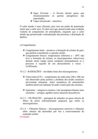 21
21
 Água Fervente - A fervura destrói quase que
instantaneamente os germes patogênicos não
esporulados.
 Vapor sob pressão – autoclave.
O calor úmido é mais eficiente, pois tem um poder de penetração
maior que o calor seco. O calor seco age, promovendo uma oxidação
violenta de componentes do protoplasma, enquanto que o calor
úmido age promovendo a desnaturação das proteínas e dissolução de
lipídios.
c) Congelamento
 Congelamento lento – promove a formação de cristais de gelo,
que perfura a membrana e a parede celular.
 Congelamento brusco- temperaturas inferiores a – 30ºC não
leva a formação de cristais, os microrganismos sobrevivem
durante muito tempo nestas condições principalmente se o
processo é seguido de um dessecamento à vácuo –
Liofilização.
14.1.2 – RADIAÇÕES – atividades letais dos microrganismos
 Ultravioleta (UV) – comprimento de onda entre 240 e 280 nm
são absorvidos pelas purinas e piridinas dos ácidos nucléicos
provocando mutações. Anéis aromáticos de aminoácidos
também absorvem radiação levando à inativação das enzimas.
 Ionizantes – atingem os átomos e são incomparavelmente mais
eficientes – seringas, agulhas outros materiais descartáveis.
14.1.3 – FILTRAÇÃO – passagem de soluções ou gases através de
filtros de poros suficientemente pequenos que retém os
microrganismos.
14.1.4. – Vibrações Sônicas – microrganismos sensíveis a vibrações
ultra- sônicas são destruídos por lise e extravasamento do
conteúdo celular
Cavitação –
 