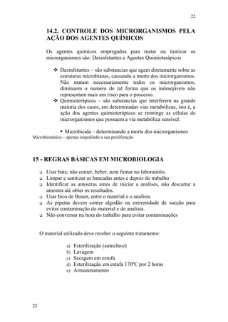 22
22
14.2. CONTROLE DOS MICRORGANISMOS PELA
AÇÃO DOS AGENTES QUÍMICOS
Os agentes químicos empregados para matar ou inativar os
microrganismos são: Desinfetantes e Agentes Quimioterápicos
 Desinfetantes – são substancias que agem diretamente sobre as
estruturas microbianas, causando a morte dos microrganismos.
Não matam necessariamente todos os microrganismos,
diminuem o numero de tal forma que os indesejáveis não
representam mais um risco para o processo.
 Quimioterápicos – são substancias que interferem na grande
maioria dos casos, em determinadas vias metabólicas, isto é, a
ação dos agentes quimioterápicos se restringe as células de
microrganismos que possuem a via metabólica sensível.
 Microbicida – determinando a morte dos microrganismos
Microbiostático – apenas impedindo a sua proliferação
15 - REGRAS BÁSICAS EM MICROBIOLOGIA
 Usar bata; não comer, beber, nem fumar no laboratório,
 Limpar e sanitizar as bancadas antes e depois do trabalho
 Identificar as amostras antes de iniciar a analises, não descartar a
amostra até obter os resultados.
 Usar bico de Busen, entre o material e o analista.
 As pipetas devem conter algodão na extremidade de sucção para
evitar contaminação do material e do analista.
 Não conversar na hora do trabalho para evitar contaminações
O material utilizado deve receber o seguinte tratamento:
a) Esterilização (autoclave)
b) Lavagem
c) Secagem em estufa
d) Esterilização em estufa 170ºC por 2 horas
e) Armazenamento
 